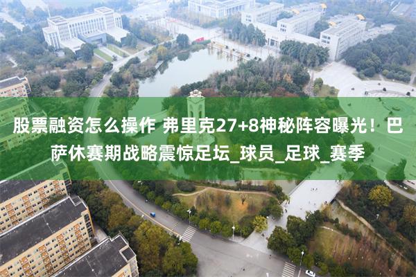 股票融资怎么操作 弗里克27+8神秘阵容曝光！巴萨休赛期战略震惊足坛_球员_足球_赛季