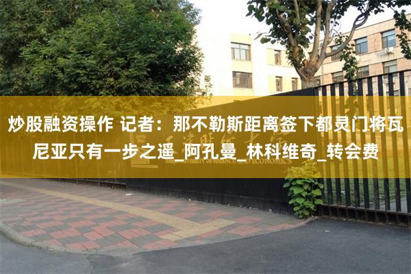 炒股融资操作 记者：那不勒斯距离签下都灵门将瓦尼亚只有一步之遥_阿孔曼_林科维奇_转会费