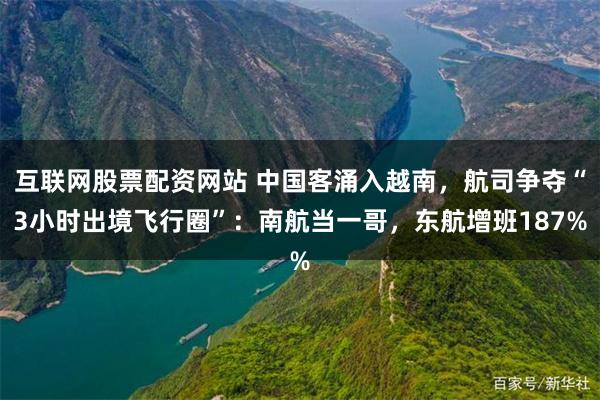 互联网股票配资网站 中国客涌入越南，航司争夺“3小时出境飞行圈”：南航当一哥，东航增班187%