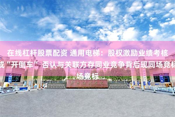 在线杠杆股票配资 通用电梯：股权激励业绩考核或“开倒车” 否认与关联方存同业竞争背后现同场竞标
