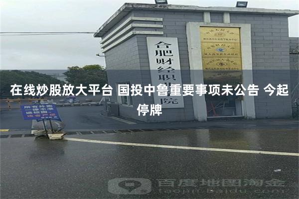 在线炒股放大平台 国投中鲁重要事项未公告 今起停牌
