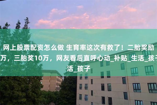 网上股票配资怎么做 生育率这次有救了！二胎奖励5万，三胎奖10万，网友看后直呼心动_补贴_生活_孩子