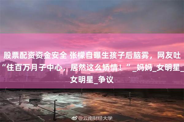 股票配资资金安全 张檬自曝生孩子后脑雾，网友吐槽：“住百万月子中心，居然这么矫情！”_妈妈_女明星_争议