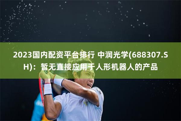 2023国内配资平台排行 中润光学(688307.SH)：暂无直接应用于人形机器人的产品