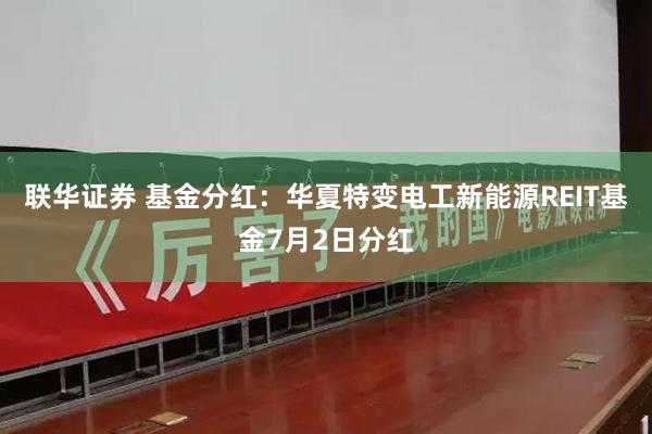 联华证券 基金分红：华夏特变电工新能源REIT基金7月2日分红