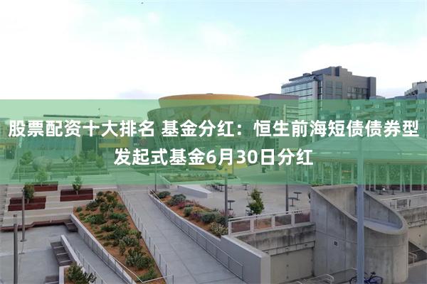 股票配资十大排名 基金分红：恒生前海短债债券型发起式基金6月30日分红