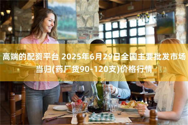 高端的配资平台 2025年6月29日全国主要批发市场当归(药厂货90-120支)价格行情