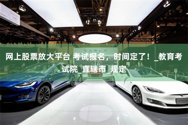 网上股票放大平台 考试报名，时间定了！_教育考试院_直辖市_规定