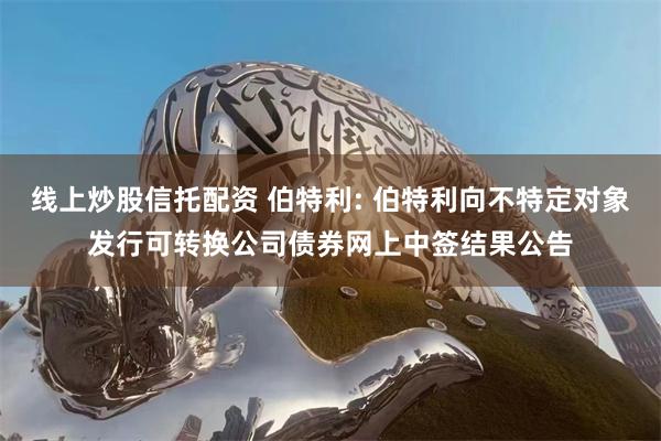 线上炒股信托配资 伯特利: 伯特利向不特定对象发行可转换公司债券网上中签结果公告