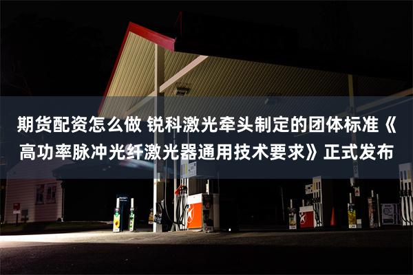 期货配资怎么做 锐科激光牵头制定的团体标准《高功率脉冲光纤激光器通用技术要求》正式发布