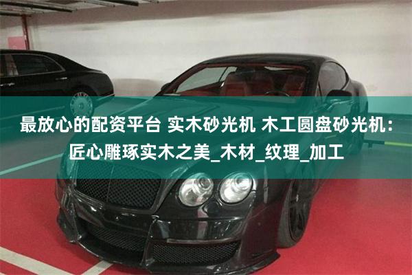 最放心的配资平台 实木砂光机 木工圆盘砂光机：匠心雕琢实木之美_木材_纹理_加工
