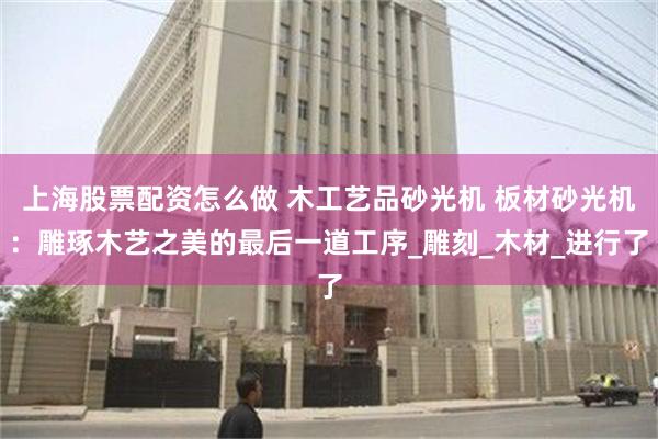 上海股票配资怎么做 木工艺品砂光机 板材砂光机：雕琢木艺之美的最后一道工序_雕刻_木材_进行了