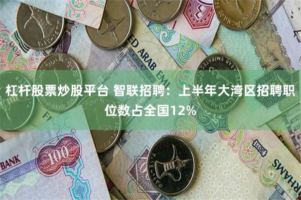 杠杆股票炒股平台 智联招聘：上半年大湾区招聘职位数占全国12%