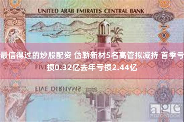 最信得过的炒股配资 岱勒新材5名高管拟减持 首季亏损0.32亿去年亏损2.44亿