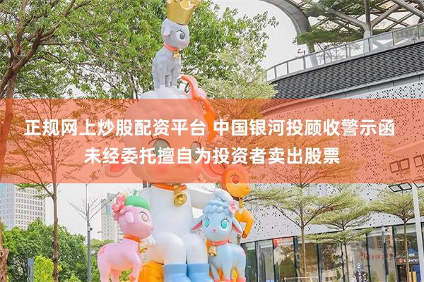 正规网上炒股配资平台 中国银河投顾收警示函 未经委托擅自为投资者卖出股票