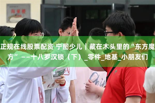 正规在线股票配资 宁图少儿｜藏在木头里的“东方魔方” ——十八罗汉锁（下）_零件_地基_小朋友们