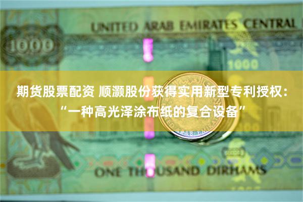 期货股票配资 顺灏股份获得实用新型专利授权：“一种高光泽涂布纸的复合设备”
