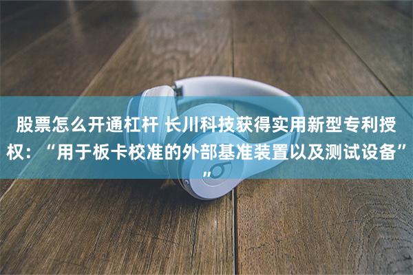 股票怎么开通杠杆 长川科技获得实用新型专利授权：“用于板卡校准的外部基准装置以及测试设备”