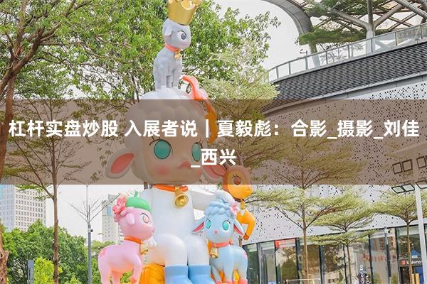 杠杆实盘炒股 入展者说｜夏毅彪：合影_摄影_刘佳_西兴