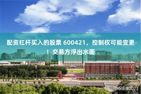配资杠杆买入的股票 600421，控制权可能变更！交易方浮出水面