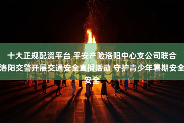 十大正规配资平台 平安产险洛阳中心支公司联合洛阳交警开展交通安全直播活动 守护青少年暑期安全