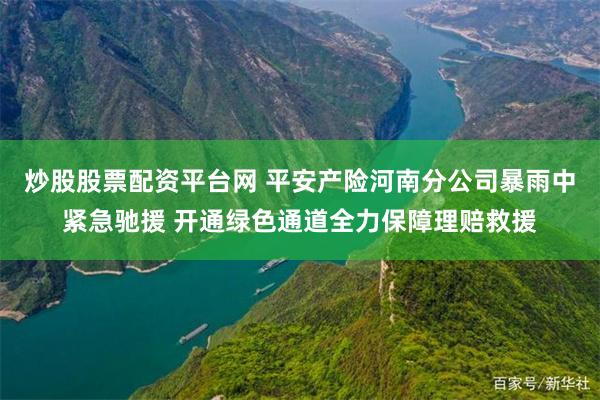 炒股股票配资平台网 平安产险河南分公司暴雨中紧急驰援 开通绿色通道全力保障理赔救援