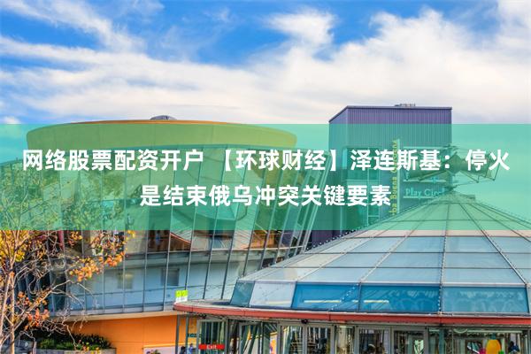 网络股票配资开户 【环球财经】泽连斯基：停火是结束俄乌冲突关键要素