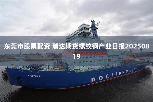 东莞市股票配资 瑞达期货螺纹钢产业日报20250819