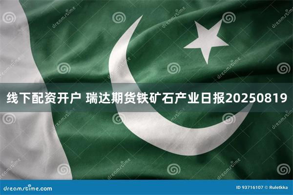 线下配资开户 瑞达期货铁矿石产业日报20250819
