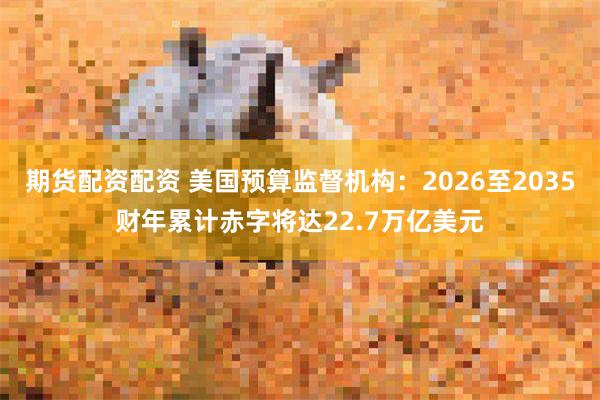 期货配资配资 美国预算监督机构：2026至2035财年累计赤字将达22.7万亿美元