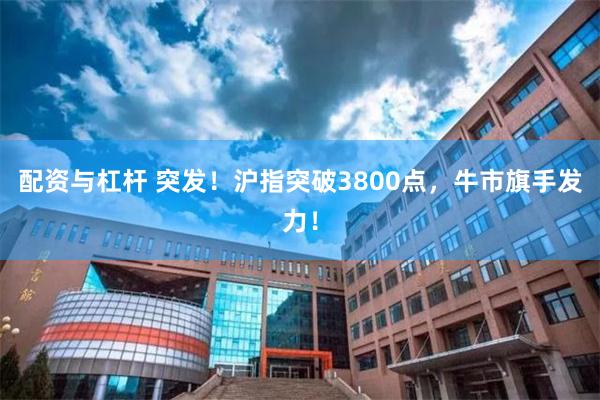 配资与杠杆 突发！沪指突破3800点，牛市旗手发力！