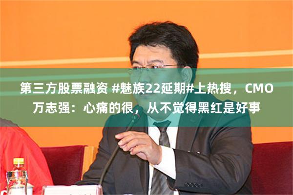 第三方股票融资 #魅族22延期#上热搜，CMO万志强：心痛的很，从不觉得黑红是好事