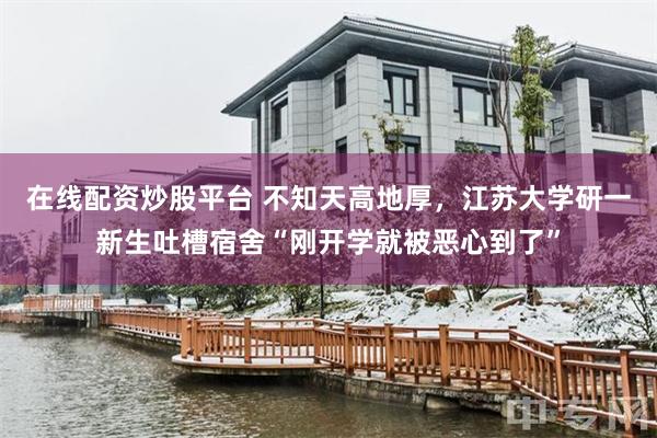 在线配资炒股平台 不知天高地厚，江苏大学研一新生吐槽宿舍“刚开学就被恶心到了”