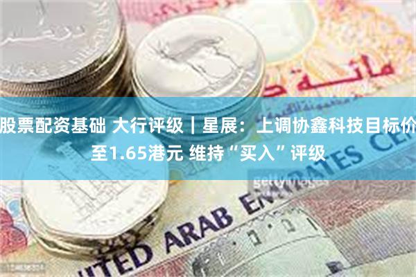 股票配资基础 大行评级｜星展：上调协鑫科技目标价至1.65港元 维持“买入”评级