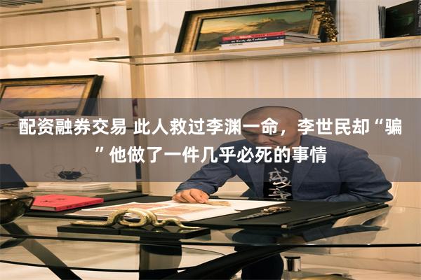 配资融券交易 此人救过李渊一命，李世民却“骗”他做了一件几乎必死的事情