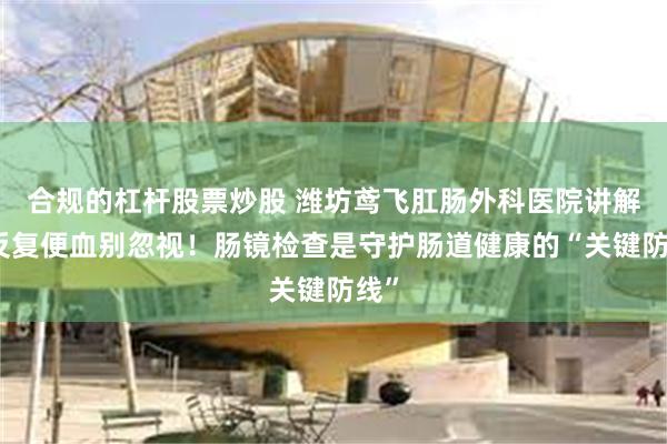 合规的杠杆股票炒股 潍坊鸢飞肛肠外科医院讲解：反复便血别忽视！肠镜检查是守护肠道健康的“关键防线”