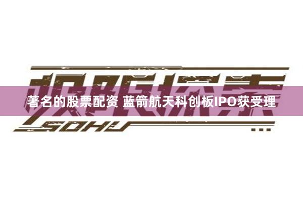 著名的股票配资 蓝箭航天科创板IPO获受理